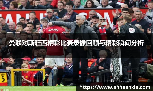 曼联对斯旺西精彩比赛录像回顾与精彩瞬间分析